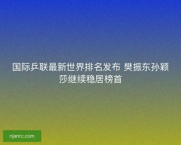 国际乒联最新世界排名发布 樊振东孙颖莎继续稳居榜首