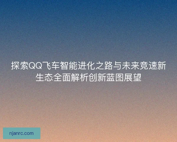 探索QQ飞车智能进化之路与未来竞速新生态全面解析创新蓝图展望