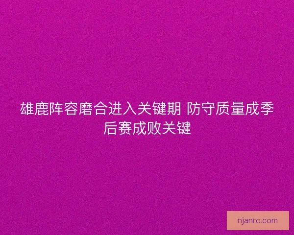 雄鹿阵容磨合进入关键期 防守质量成季后赛成败关键