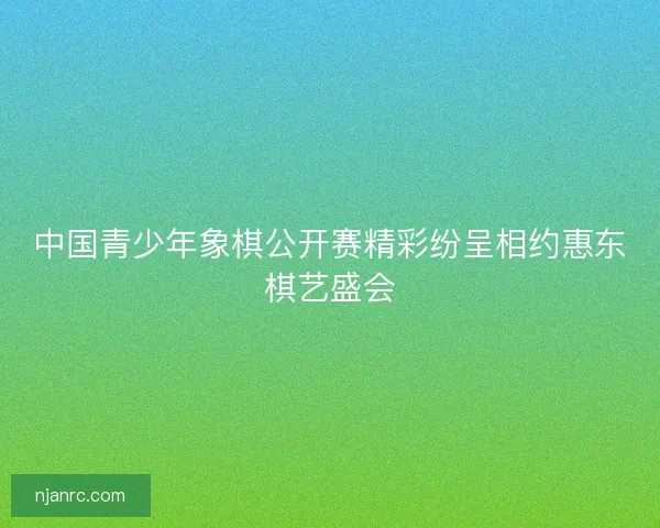 中国青少年象棋公开赛精彩纷呈相约惠东棋艺盛会