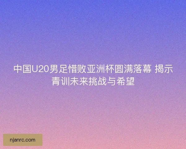 中国U20男足惜败亚洲杯圆满落幕 揭示青训未来挑战与希望