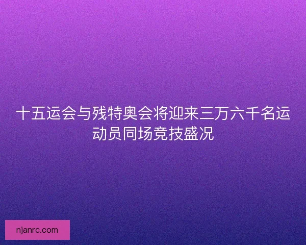十五运会与残特奥会将迎来三万六千名运动员同场竞技盛况