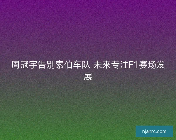 周冠宇告别索伯车队 未来专注F1赛场发展