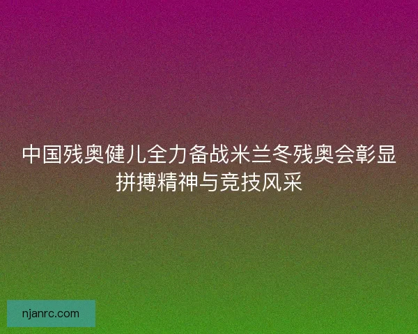 中国残奥健儿全力备战米兰冬残奥会彰显拼搏精神与竞技风采