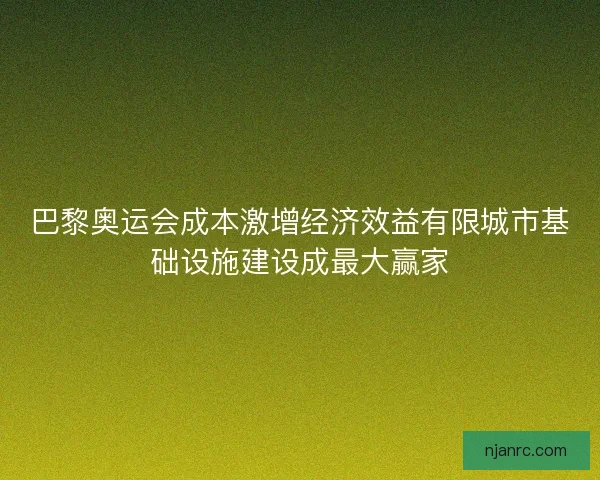 巴黎奥运会成本激增经济效益有限城市基础设施建设成最大赢家