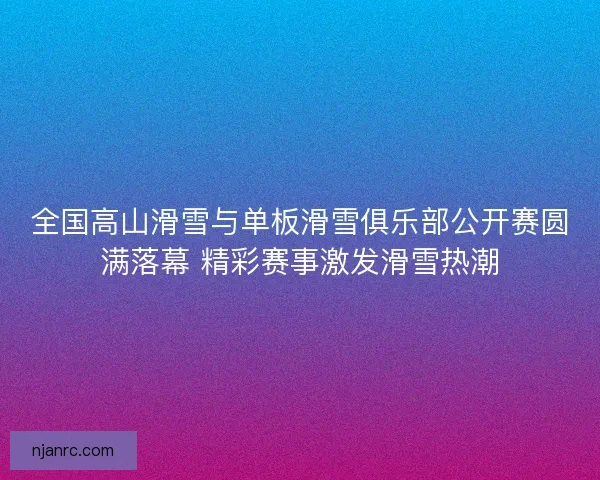 全国高山滑雪与单板滑雪俱乐部公开赛圆满落幕 精彩赛事激发滑雪热潮