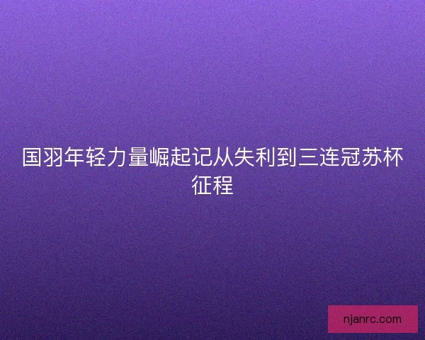 国羽年轻力量崛起记从失利到三连冠苏杯征程